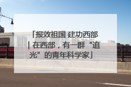 报效祖国 建功西部｜在西部，有一群“追光”的青年科学家