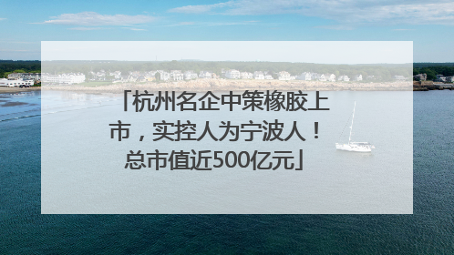 杭州名企中策橡胶上市，实控人为宁波人！总市值近500亿元