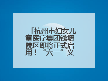 杭州市妇女儿童医疗集团钱塘院区即将正式启用！“六一”义诊活动来啦