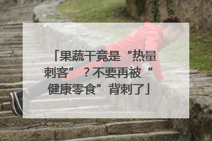 果蔬干竟是“热量刺客”？不要再被“健康零食”背刺了