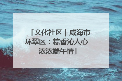 文化社区｜威海市环翠区：粽香沁人心 浓浓端午情