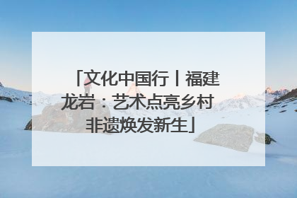 文化中国行丨福建龙岩：艺术点亮乡村 非遗焕发新生