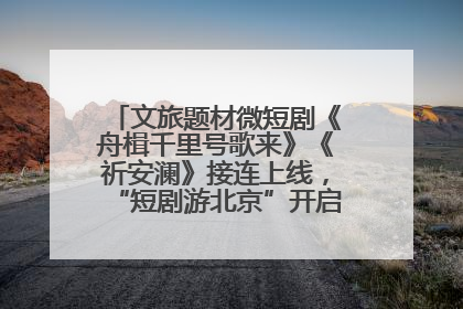 文旅题材微短剧《舟楫千里号歌来》《祈安澜》接连上线，“短剧游北京”开启大运河文化之旅