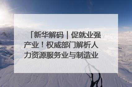 新华解码｜促就业强产业！权威部门解析人力资源服务业与制造业融合发展试点