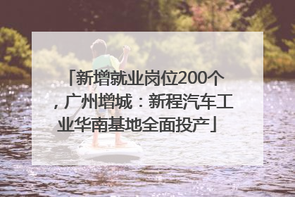 新增就业岗位200个，广州增城：新程汽车工业华南基地全面投产