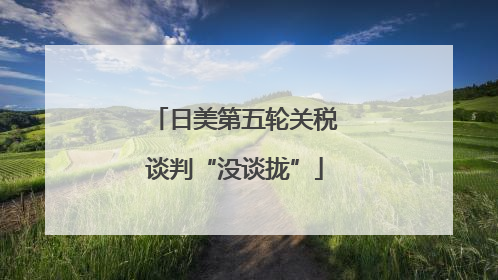日美第五轮关税谈判“没谈拢”