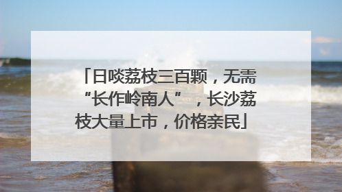 日啖荔枝三百颗，无需“长作岭南人”，长沙荔枝大量上市，价格亲民