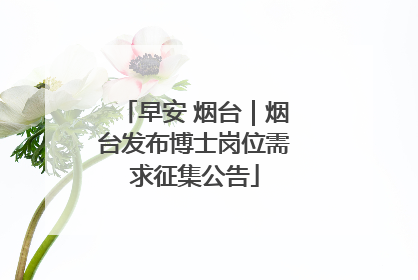 早安 烟台｜烟台发布博士岗位需求征集公告