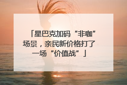 星巴克加码“非咖”场景，亲民新价格打了一场“价值战”