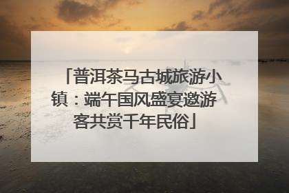 普洱茶马古城旅游小镇：端午国风盛宴邀游客共赏千年民俗