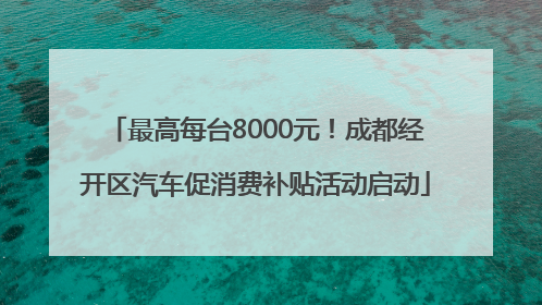 最高每台8000元！成都经开区汽车促消费补贴活动启动