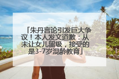 朱丹言论引发巨大争议！本人发文道歉：从未让女儿留级，接受的是3-7岁混龄教育