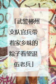 武警郴州支队官兵带着家乡味的粽子看望退伍老兵