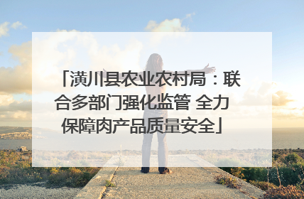 潢川县农业农村局：联合多部门强化监管 全力保障肉产品质量安全