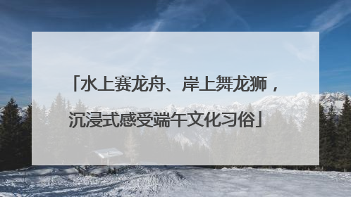 水上赛龙舟、岸上舞龙狮，沉浸式感受端午文化习俗