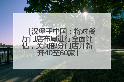 汉堡王中国：将对餐厅门店布局进行全面评估，关闭部分门店并新开40至60家