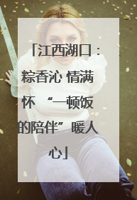 江西湖口：粽香沁 情满怀 “一顿饭的陪伴”暖人心