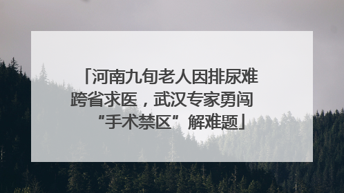 河南九旬老人因排尿难跨省求医，武汉专家勇闯“手术禁区”解难题