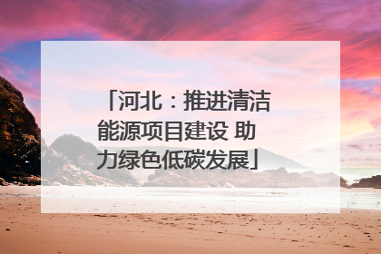 河北：推进清洁能源项目建设 助力绿色低碳发展