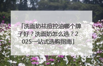 洗面奶祛痘控油哪个牌子好？洗面奶怎么选？2025一站式选购指南