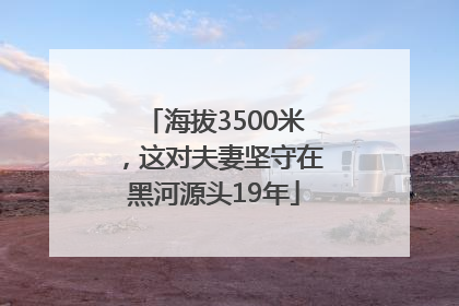 海拔3500米，这对夫妻坚守在黑河源头19年