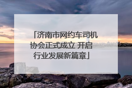 济南市网约车司机协会正式成立 开启行业发展新篇章