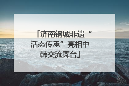 济南钢城非遗“活态传承”亮相中韩交流舞台