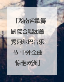 湖南省歌舞剧院合唱团首秀阿尔巴音乐节 中外金曲惊艳欧洲