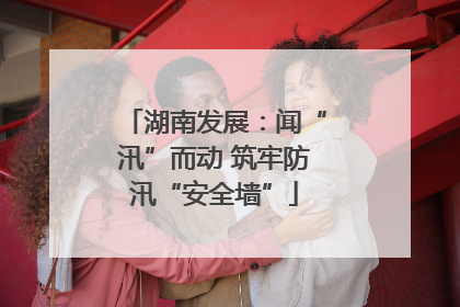 湖南发展：闻“汛”而动 筑牢防汛“安全墙”