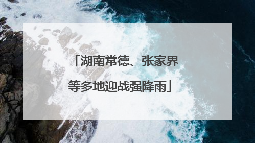 湖南常德、张家界等多地迎战强降雨