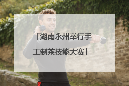 湖南永州举行手工制茶技能大赛