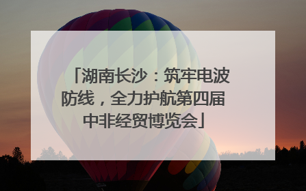 湖南长沙：筑牢电波防线，全力护航第四届中非经贸博览会