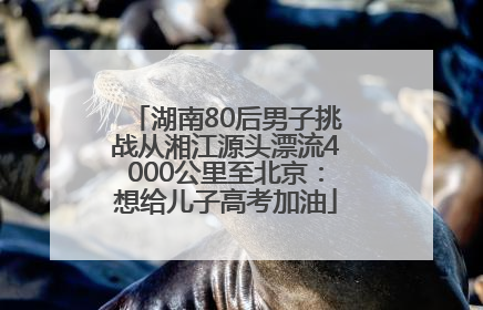 湖南80后男子挑战从湘江源头漂流4000公里至北京：想给儿子高考加油