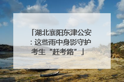 湖北襄阳东津公安：这些雨中身影守护考生“赶考路”