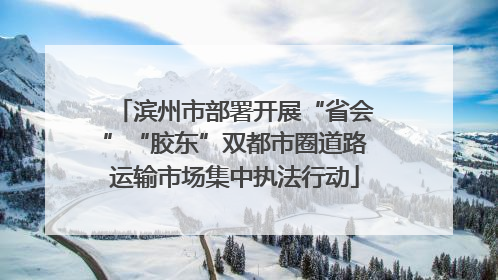 滨州市部署开展“省会”“胶东”双都市圈道路运输市场集中执法行动
