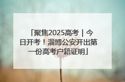 聚焦2025高考｜今日开考！淄博公安开出第一份高考户籍证明