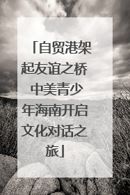 自贸港架起友谊之桥 中美青少年海南开启文化对话之旅