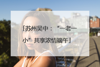 苏州吴中：“一老一小”共享浓情端午