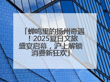 蝉鸣里的扬州奇遇！2025夏日文旅盛宴启幕，沪上解锁消费新狂欢