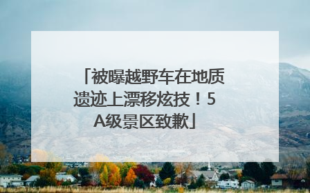被曝越野车在地质遗迹上漂移炫技！5A级景区致歉