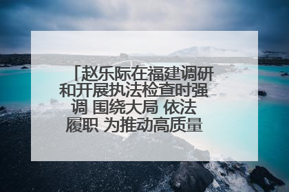 赵乐际在福建调研和开展执法检查时强调 围绕大局 依法履职 为推动高质量发展作出人大贡献