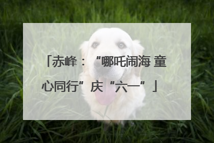 赤峰：“哪吒闹海 童心同行”庆“六一”