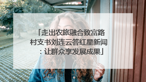 走出农旅融合致富路 村支书刘连云答红星新闻：让群众享发展成果