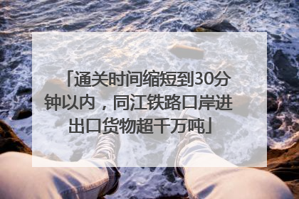 通关时间缩短到30分钟以内，同江铁路口岸进出口货物超千万吨