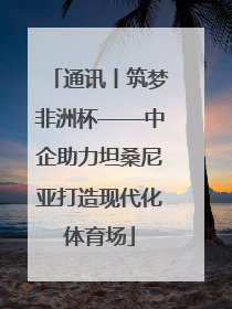 通讯丨筑梦非洲杯——中企助力坦桑尼亚打造现代化体育场