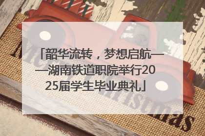 韶华流转，梦想启航——湖南铁道职院举行2025届学生毕业典礼