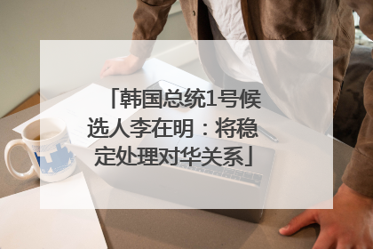 韩国总统1号候选人李在明：将稳定处理对华关系