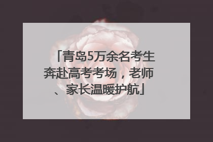 青岛5万余名考生奔赴高考考场，老师、家长温暖护航