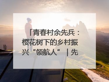 青春村余先兵：樱花树下的乡村振兴“领航人”｜先锋引领⑪