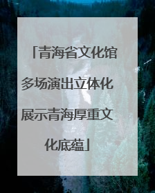 青海省文化馆多场演出立体化展示青海厚重文化底蕴